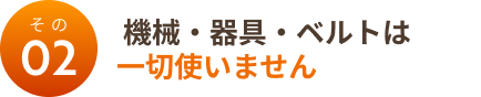 その２：機械・器具・ベルトは一切使いません