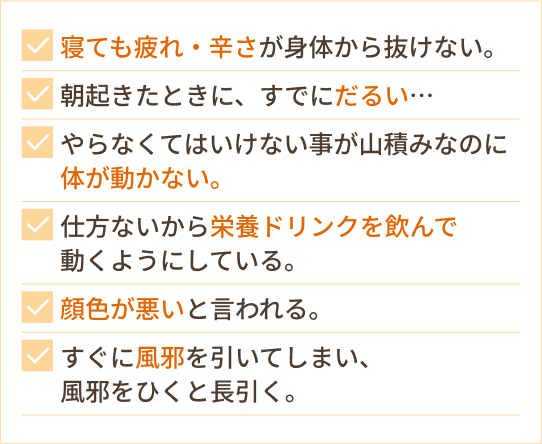 寝ても疲れ・辛さが身体から抜けない。 朝起きたときに、すでにだるい… やらなくてはいけない事が山積みなのに 体が動かない。 仕方ないから栄養ドリンクを飲んで 動くようにしている。 顔色が悪いと言われる。 すぐに風邪を引いてしまう、