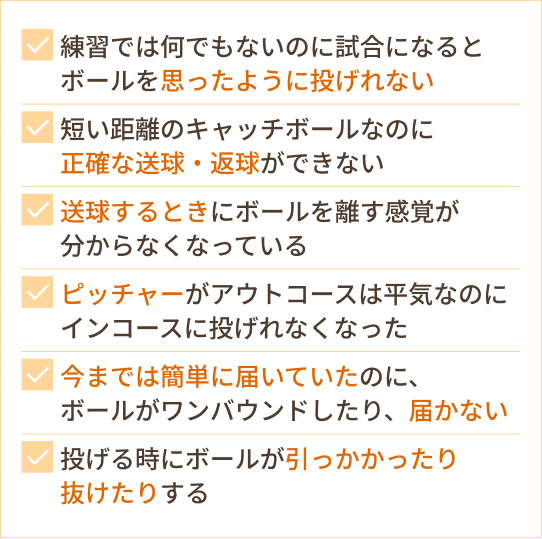 「練習では何でもないのに試合になるとボールを思ったように投げれない」  「短い距離のキャッチボールなのに、正確な送球・返球ができない」  「送球するときにボールを離す感覚が分からなくなっている」  「ピッチャーがアウトコースは平気なのに、インコースに投げれなくなった」  「今までは簡単に届いていたのに、ボールがワンバウンドになったしまったり、届かない」  「投げる時にボールが引っかかったり抜けたりする」  「投球時に指や手首が固くなってしまう」  というお悩みをお持ちの野球選手の方へ。