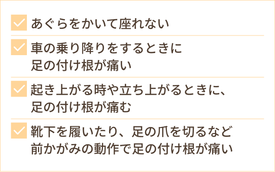 あぐらをかいて座れない 車の乗り降りをするときに 足の付け根が痛い 起き上がる時や立ち上がるときに、 足の付け根が痛む 靴下を履いたり、足の爪を切るなど 前かがみの動作で足の付け根が痛い