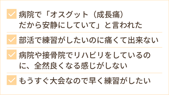 病院で「オスグット(成長痛) だから安静にしていて」と言われた 部活で練習がしたいのに痛くて出来ない 病院や接骨院でリハビリをしているのに、全然良くなる感じがしない もうすぐ大会なので早く練習がしたい