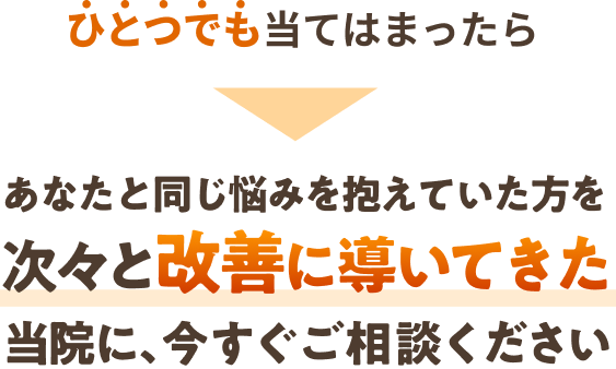 １つでも当てはまってしまったら、あなたと同じ悩みを抱えていた方を次々と改善に導いて来た当院に今すぐご相談ください。