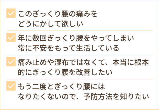 このぎっくり腰の痛みを どうにかして欲しい 年に数回ぎっくり腰をやってしまい 常に不安をもって生活している 痛み止めや湿布ではなくて、本当に根本的にぎっくり腰を改善したい もう二度とぎっくり腰には なりたくないので、予防方法を知りたい