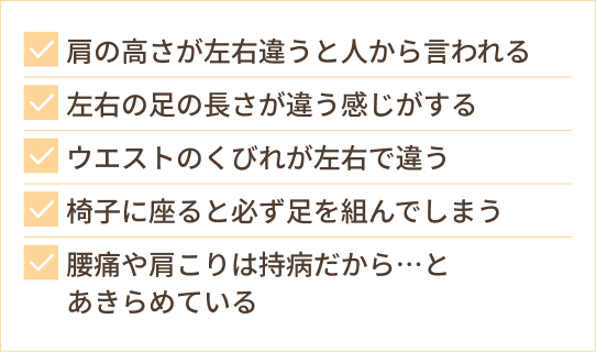 肩の高さが左右違うと人から言われる 左右の足の長さが違う感じがする ウエストのくびれが左右で違う 椅子に座ると必ず足を組んでしまう 腰痛や肩こりは持病だから…と あきらめている
