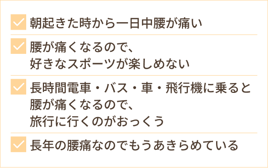 朝起きた時から一日中腰が痛い 腰が痛くなるので、 好きなスポーツが楽しめない 長時間電車・バス・車・飛行機に乗ると腰が痛くなるので、 旅行に行くのがおっくう 長年の腰痛なのでもうあきらめている