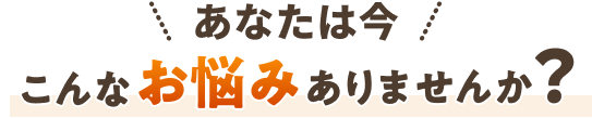 あなたは今、こんな悩みでお困りではありませんか？