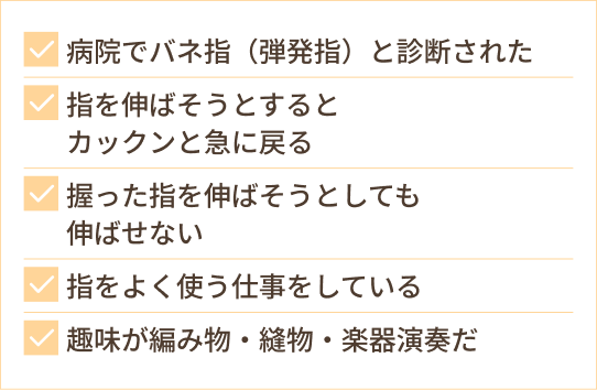 病院でバネ指（弾発指）と診断された 指を伸ばそうとすると カックンと急に戻る 握った指を伸ばそうとしても 伸ばせない 指をよく使う仕事をしている 趣味が編み物・縫物・楽器演奏だ