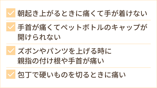 朝起き上がるときに痛くて手が着けない 手首が痛くてペットボトルのキャップが開けられない ズボンやパンツを上げる時に 親指の付け根や手首が痛い 包丁で硬いものを切るときに痛い