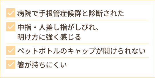 病院で手根管症候群と診断された 中指・人差し指がしびれ、 明け方に強く感じる ペットボトルのキャップが開けられない 箸が持ちにくい