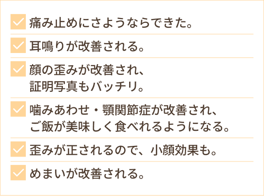 痛み止めにさようならできた。 耳鳴りが改善される。 顔の歪みが改善され、 証明写真もバッチリ。 噛みあわせ・顎関節症が改善され、 ご飯が美味しく食べれるようになる。 歪みが正されるので、小顔効果も。 めまいが改善される。