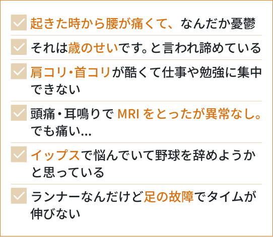 起きた時から腰が痛くて、なんだか憂鬱/それは歳のせいです。と言われ諦めている/肩こり・首こりが酷くて仕事や勉強に集中できない/頭痛・耳鳴りで MRIをとったが異常なし。/イップスで悩んでいて野球を辞めようかと思っている/ランナーなんだけど足の故障でタイムが伸びない