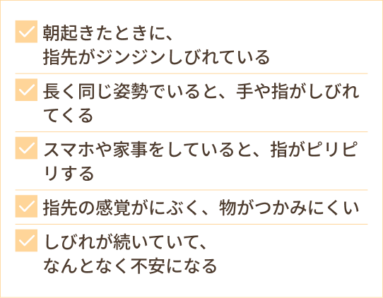 朝起きたときに、 指先がジンジンしびれている 長く同じ姿勢でいると、手や指がしびれてくる スマホや家事をしていると、指がピリピリする 指先の感覚がにぶく、物がつかみにくい しびれが続いていて、 なんとなく不安になる